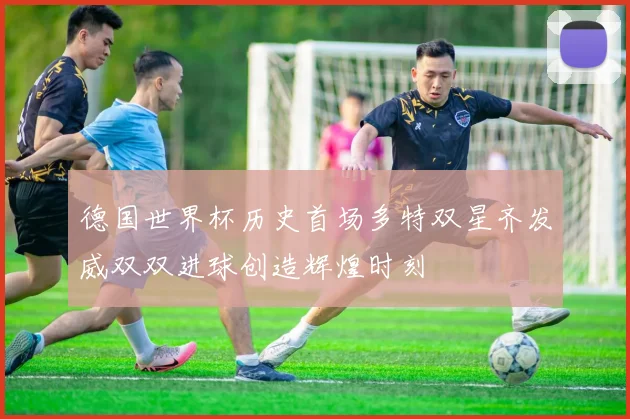 德国世界杯历史首场多特双星齐发威双双进球创造辉煌时刻