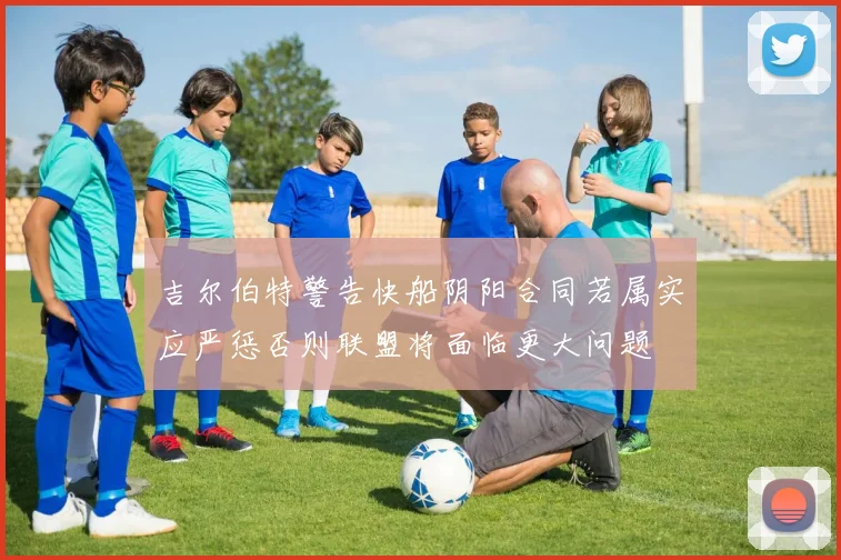 吉尔伯特警告快船阴阳合同若属实应严惩否则联盟将面临更大问题