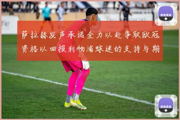 萨拉赫发声承诺全力以赴争取欧冠资格以回报利物浦球迷的支持与期待