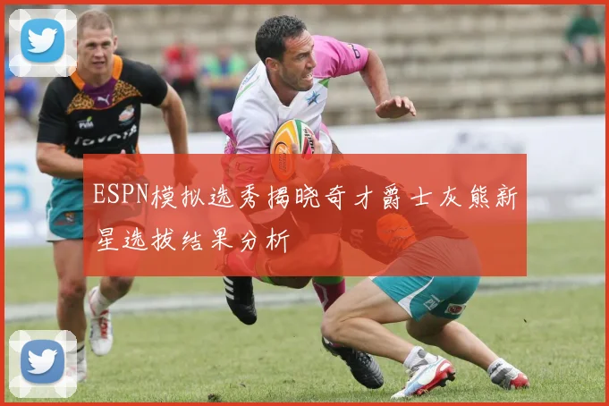 ESPN模拟选秀揭晓奇才爵士灰熊新星选拔结果分析