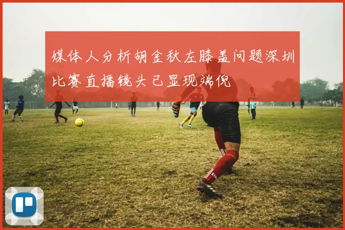 媒体人分析胡金秋左膝盖问题深圳比赛直播镜头已显现端倪