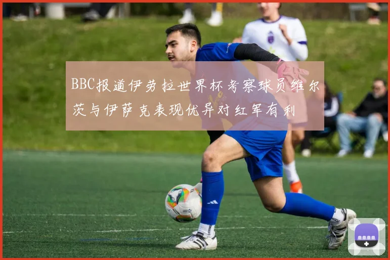BBC报道伊劳拉世界杯考察球员维尔茨与伊萨克表现优异对红军有利