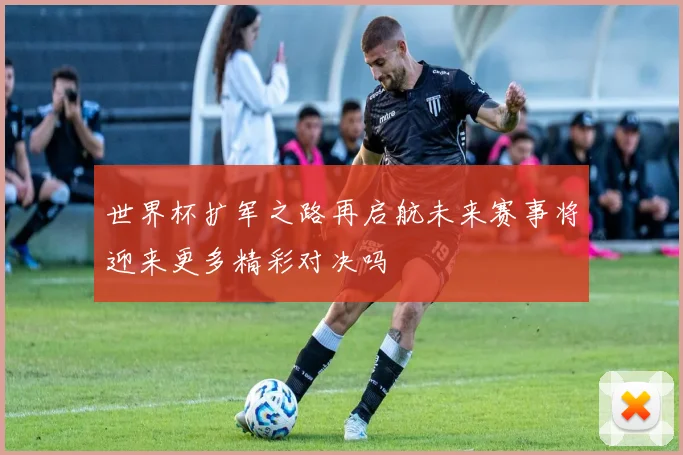 世界杯扩军之路再启航未来赛事将迎来更多精彩对决吗