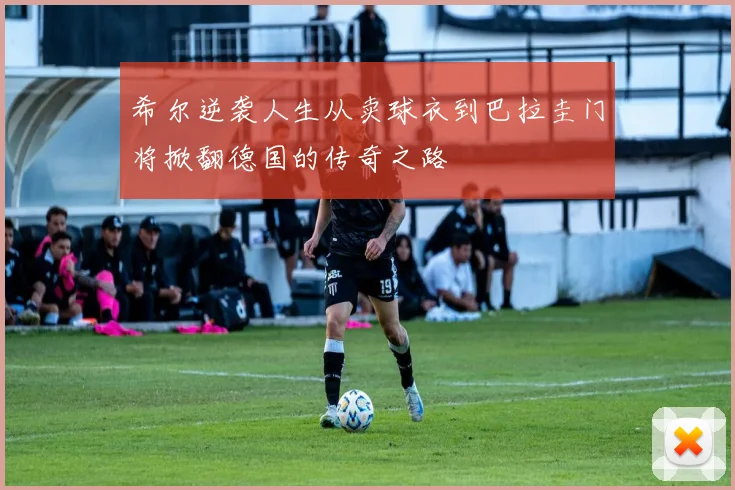 希尔逆袭人生从卖球衣到巴拉圭门将掀翻德国的传奇之路