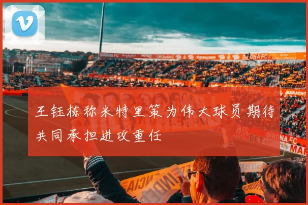 王钰栋称米特里策为伟大球员期待共同承担进攻重任