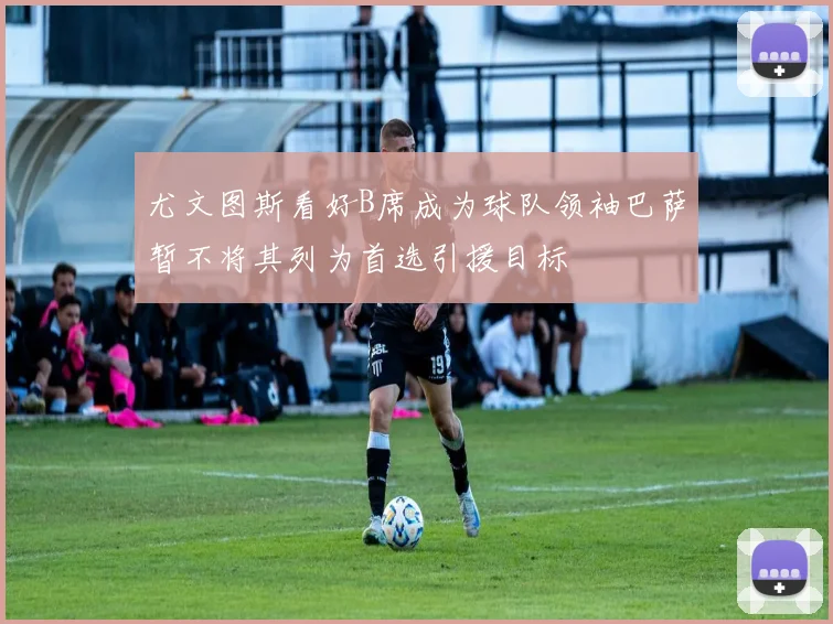 尤文图斯看好B席成为球队领袖巴萨暂不将其列为首选引援目标