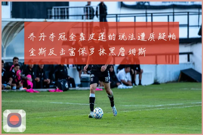 乔丹夺冠全靠皮蓬的说法遭质疑帕金斯反击富保罗抹黑詹姆斯