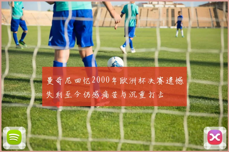 曼奇尼回忆2000年欧洲杯决赛遗憾失利至今仍感痛苦与沉重打击