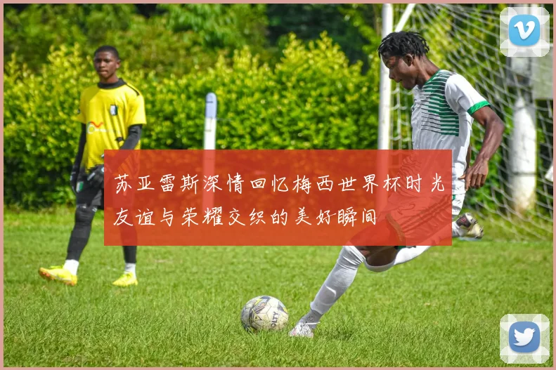 苏亚雷斯深情回忆梅西世界杯时光友谊与荣耀交织的美好瞬间