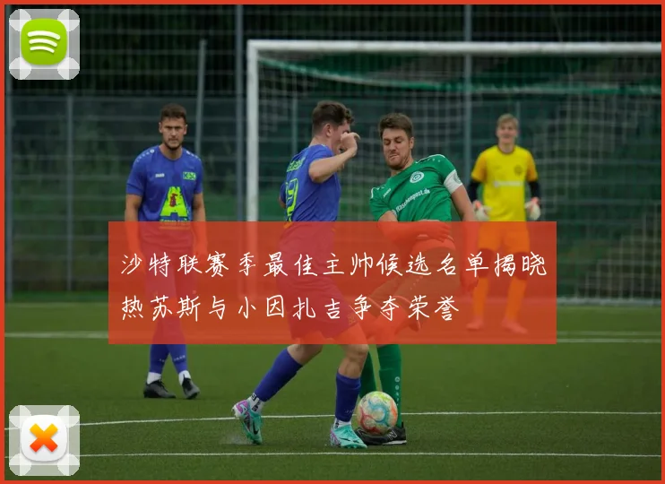 沙特联赛季最佳主帅候选名单揭晓热苏斯与小因扎吉争夺荣誉